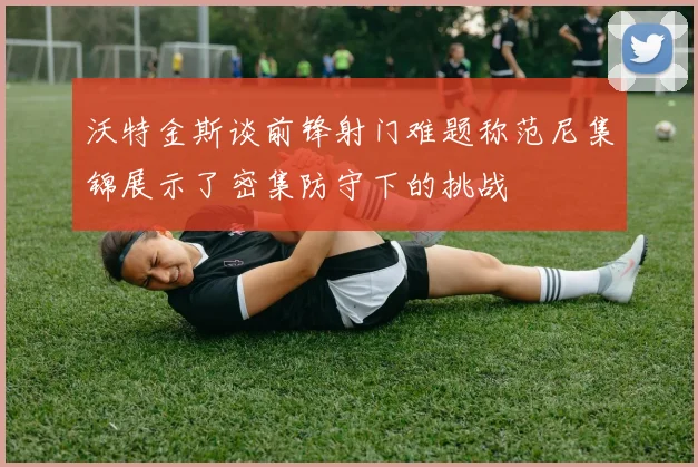 沃特金斯谈前锋射门难题称范尼集锦展示了密集防守下的挑战