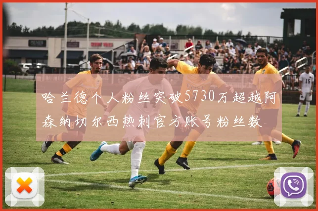 哈兰德个人粉丝突破5730万超越阿森纳切尔西热刺官方账号粉丝数