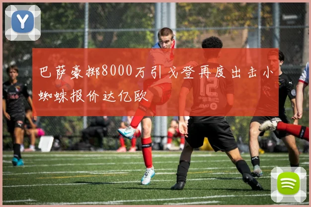 巴萨豪掷8000万引戈登再度出击小蜘蛛报价达亿欧