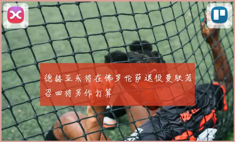 德赫亚或将在佛罗伦萨退役曼联若召回将另作打算