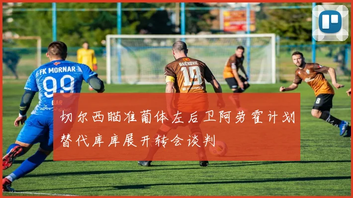 切尔西瞄准葡体左后卫阿劳霍计划替代库库展开转会谈判