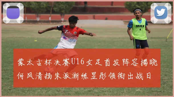 蒙太古杯决赛U16女足首发阵容揭晓何风清扬朱派淅练昱彤领衔出战日本队