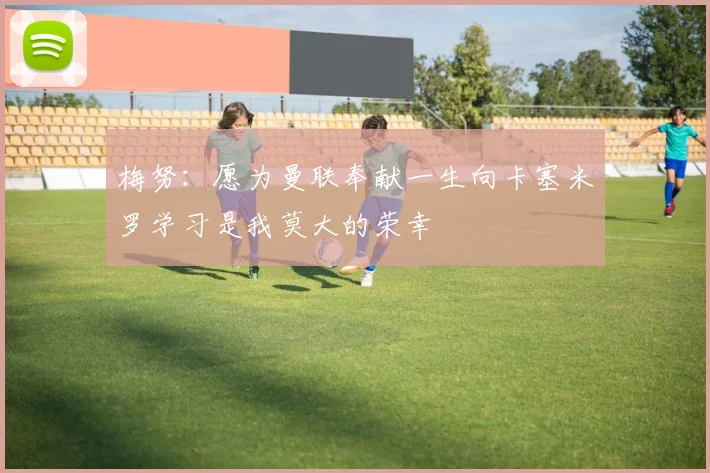 梅努：愿为曼联奉献一生向卡塞米罗学习是我莫大的荣幸