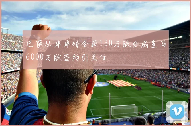 巴萨从库库转会获130万欧分成皇马6000万欧签约引关注