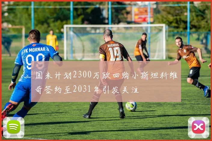 国米计划2300万欧回购小斯坦科维奇签约至2031年引发关注