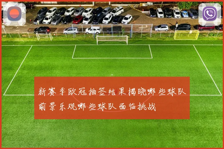 新赛季欧冠抽签结果揭晓哪些球队前景乐观哪些球队面临挑战