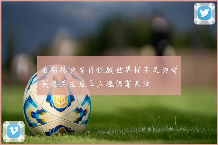 名宿称卢克肖征战世界杯不足为奇英格兰左后卫人选仍需关注