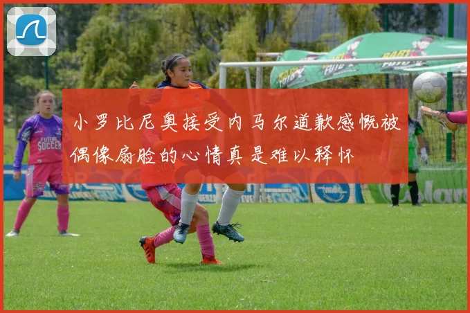小罗比尼奥接受内马尔道歉感慨被偶像扇脸的心情真是难以释怀