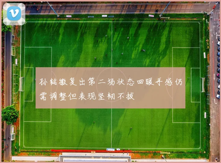 孙铭徽复出第二场状态回暖手感仍需调整但表现坚韧不拔