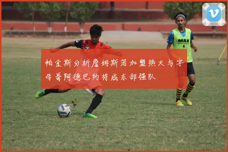 帕金斯分析詹姆斯若加盟热火与字母哥阿德巴约将成东部强队