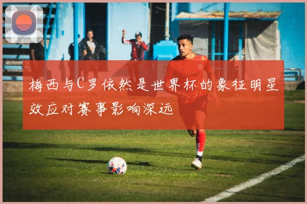 梅西与C罗依然是世界杯的象征明星效应对赛事影响深远