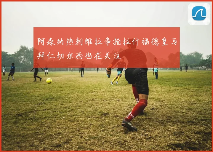 阿森纳热刺维拉争抢拉什福德皇马拜仁切尔西也在关注