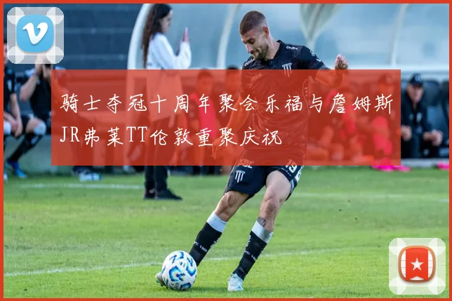 骑士夺冠十周年聚会乐福与詹姆斯JR弗莱TT伦敦重聚庆祝