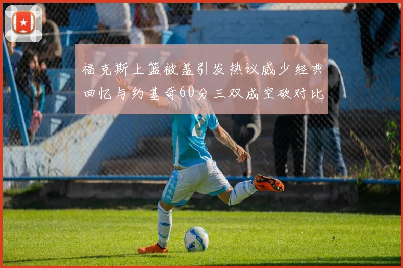 福克斯上篮被盖引发热议威少经典回忆与约基奇60分三双成空砍对比