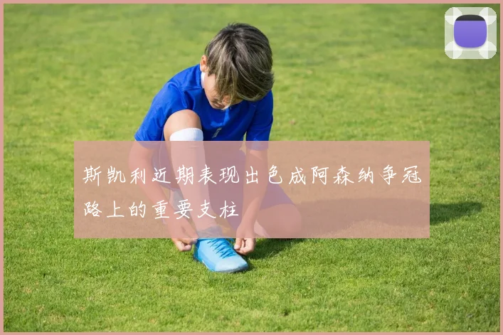 斯凯利近期表现出色成阿森纳争冠路上的重要支柱