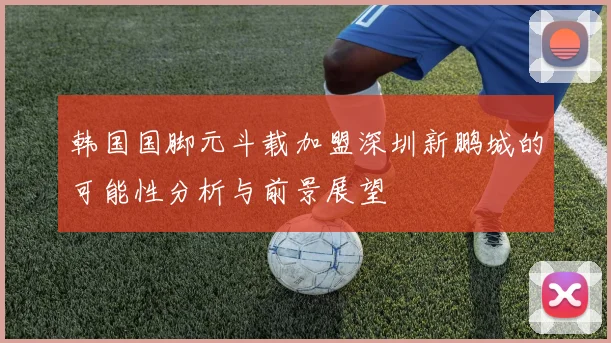 韩国国脚元斗载加盟深圳新鹏城的可能性分析与前景展望