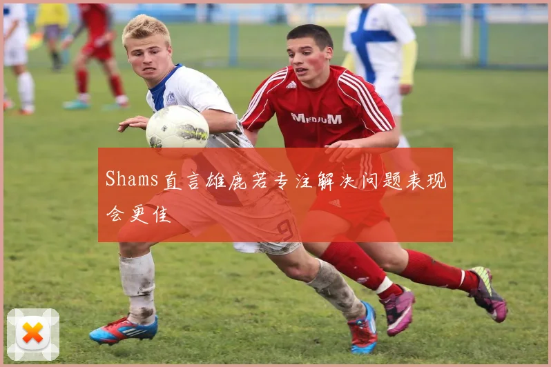 Shams直言雄鹿若专注解决问题表现会更佳