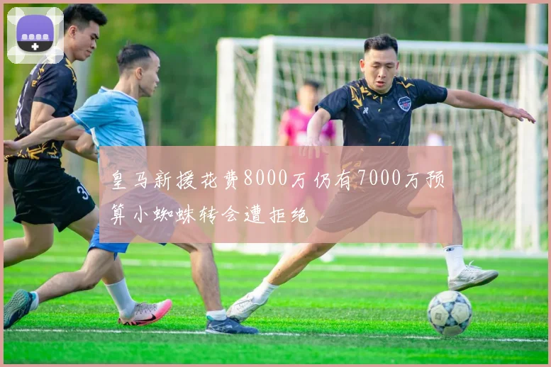 皇马新援花费8000万仍有7000万预算小蜘蛛转会遭拒绝