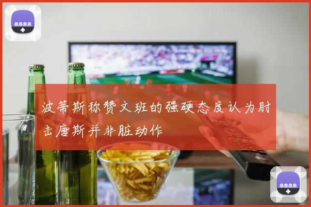 波蒂斯称赞文班的强硬态度认为肘击唐斯并非脏动作
