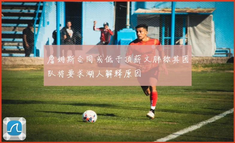 詹姆斯合同或低于顶薪文胖称其团队将要求湖人解释原因