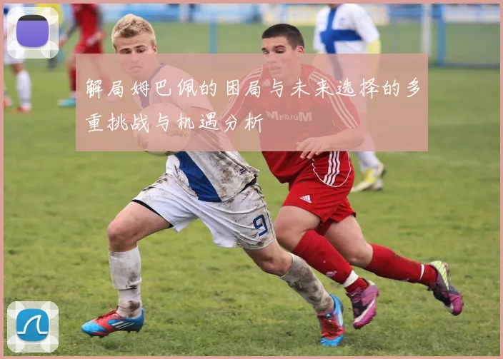 解局姆巴佩的困局与未来选择的多重挑战与机遇分析