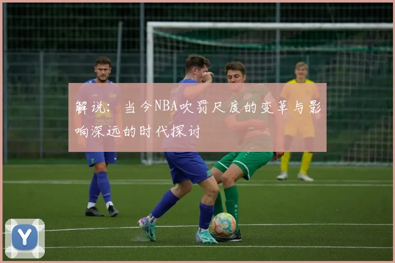 解说：当今NBA吹罚尺度的变革与影响深远的时代探讨