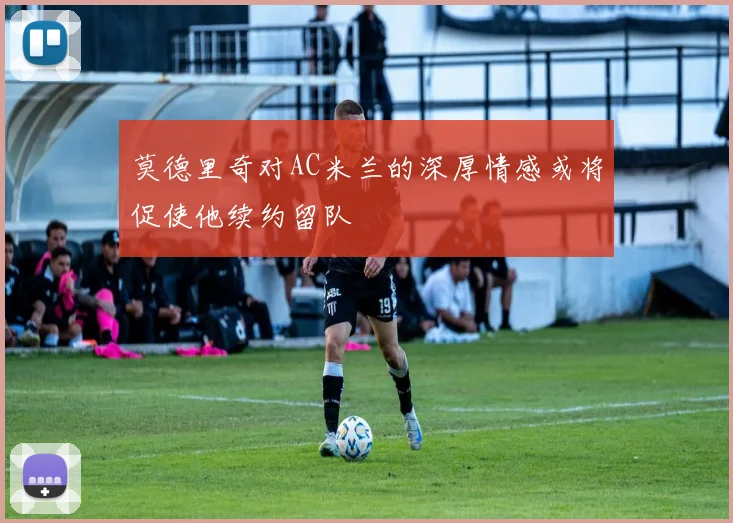 莫德里奇对AC米兰的深厚情感或将促使他续约留队