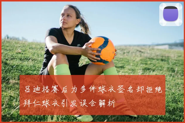 吕迪格赛后为多件球衣签名却拒绝拜仁球衣引发误会解析