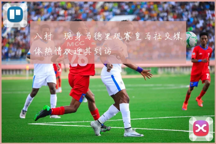 八村塁现身马德里观赛皇马社交媒体热情欢迎其到访