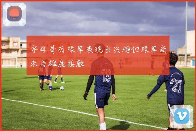 字母哥对绿军表现出兴趣但绿军尚未与雄鹿接触