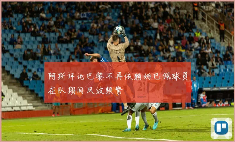 阿斯评论巴黎不再依赖姆巴佩球员在队期间风波频繁