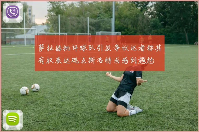 萨拉赫批评球队引发争议记者称其有权表达观点斯洛特或感到尴尬