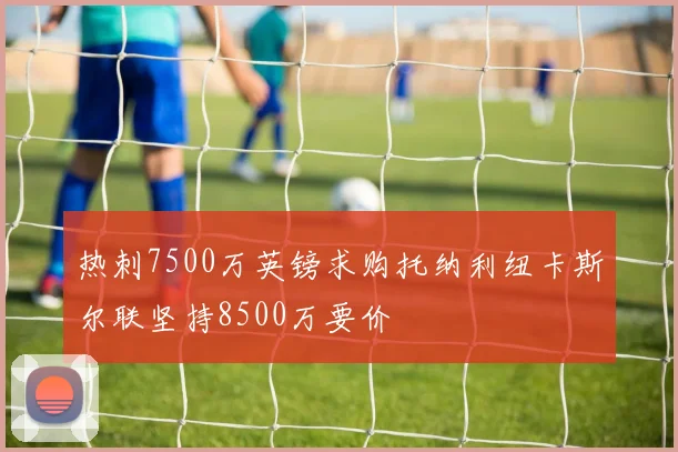 热刺7500万英镑求购托纳利纽卡斯尔联坚持8500万要价