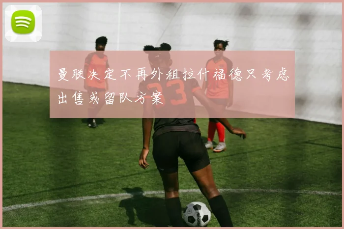 曼联决定不再外租拉什福德只考虑出售或留队方案
