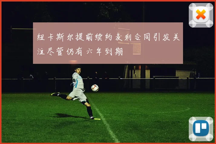 纽卡斯尔提前续约麦利合同引发关注尽管仍有六年到期