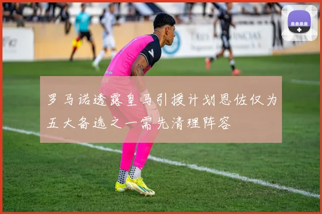 罗马诺透露皇马引援计划恩佐仅为五大备选之一需先清理阵容