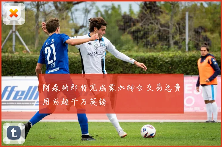 阿森纳即将完成蒙加转会交易总费用或超千万英镑