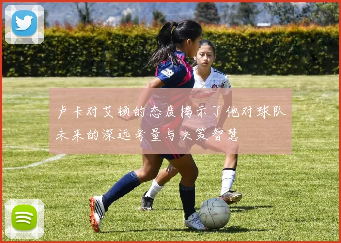 卢卡对艾顿的态度揭示了他对球队未来的深远考量与决策智慧