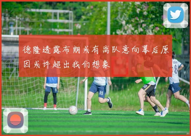 德隆透露布朗或有离队意向幕后原因或许超出我们想象