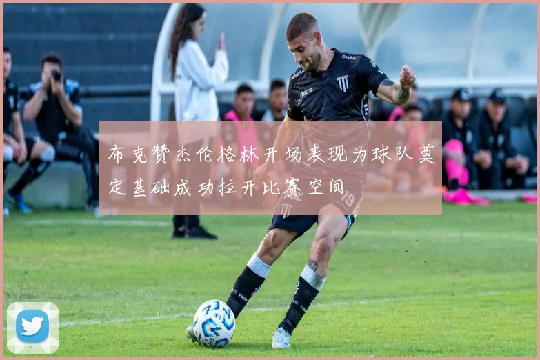 布克赞杰伦格林开场表现为球队奠定基础成功拉开比赛空间