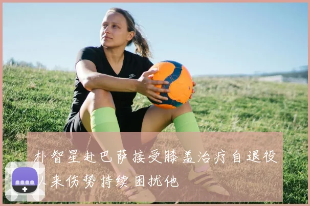 朴智星赴巴萨接受膝盖治疗自退役以来伤势持续困扰他