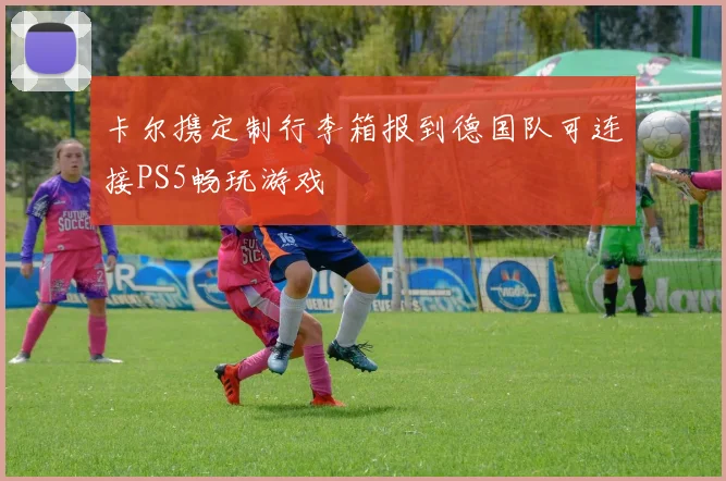 卡尔携定制行李箱报到德国队可连接PS5畅玩游戏